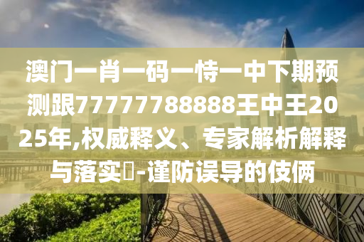 澳門一肖一碼一恃一中下期預(yù)測跟77777788888王中王2025年,權(quán)威釋義、專家解析解釋與落實?-謹(jǐn)防誤導(dǎo)的伎倆