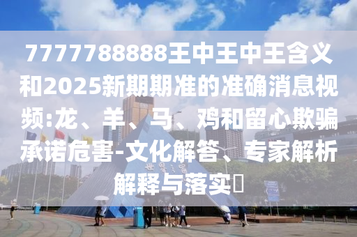 7777788888王中王中王含義和2025新期期準(zhǔn)的準(zhǔn)確消息視頻:龍、羊、馬、雞和留心欺騙承諾危害-文化解答、專家解析解釋與落實(shí)?