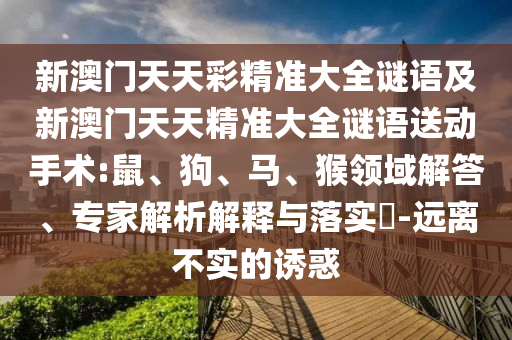 新澳門天天彩精準(zhǔn)大全謎語及新澳門天天精準(zhǔn)大全謎語送動(dòng)手術(shù):鼠、狗、馬、猴領(lǐng)域解答、專家解析解釋與落實(shí)?-遠(yuǎn)離不實(shí)的誘惑