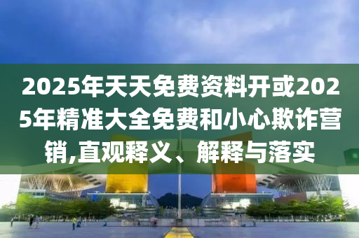 2025年天天免費(fèi)資料開或2025年精準(zhǔn)大全免費(fèi)和小心欺詐營(yíng)銷,直觀釋義、解釋與落實(shí)