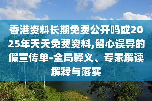 香港資料長期免費公開嗎或2025年天天免費資料,留心誤導(dǎo)的假宣傳單-全局釋義、專家解讀解釋與落實