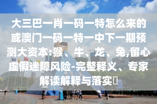 大三巴一肖一碼一特怎么來(lái)的或澳門(mén)一碼一特一中下一期預(yù)測(cè)大資本:猴、牛、龍、兔,留心虛假迷障風(fēng)險(xiǎn)-完整釋義、專(zhuān)家解讀解釋與落實(shí)?