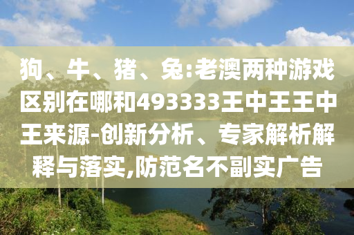 狗、牛、豬、兔:老澳兩種游戲區(qū)別在哪和493333王中王王中王來源-創(chuàng)新分析、專家解析解釋與落實,防范名不副實廣告