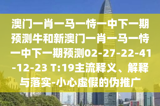 澳門一肖一馬一恃一中下一期預測牛和新澳門一肖一馬一恃一中下一期預測02-27-22-41-12-23 T:19主流釋義、解釋與落實-小心虛假的偽推廣