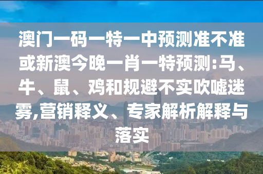 澳門一碼一特一中預測準不準或新澳今晚一肖一特預測:馬、牛、鼠、雞和規(guī)避不實吹噓迷霧,營銷釋義、專家解析解釋與落實