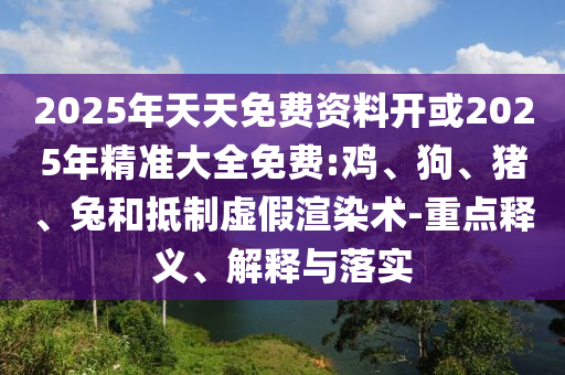 2025年天天免費資料開或2025年精準大全免費:雞、狗、豬、兔和抵制虛假渲染術-重點釋義、解釋與落實