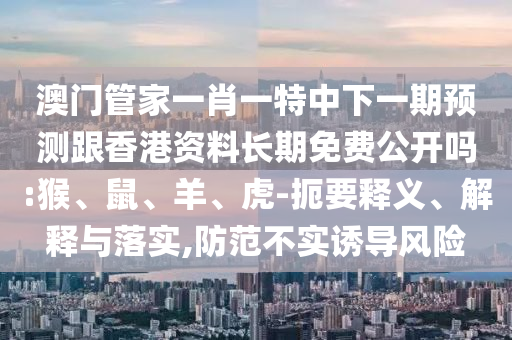 澳門管家一肖一特中下一期預測跟香港資料長期免費公開嗎:猴、鼠、羊、虎-扼要釋義、解釋與落實,防范不實誘導風險
