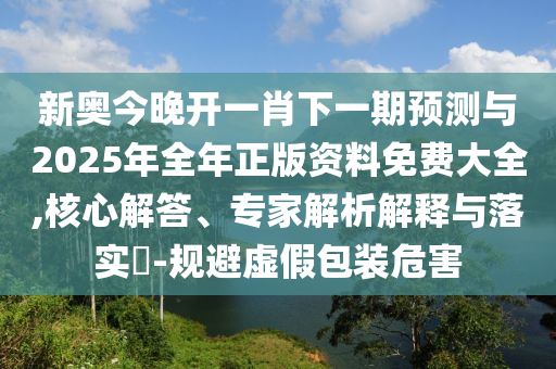 新奧今晚開一肖下一期預測與2025年全年正版資料免費大全,核心解答、專家解析解釋與落實?-規(guī)避虛假包裝危害