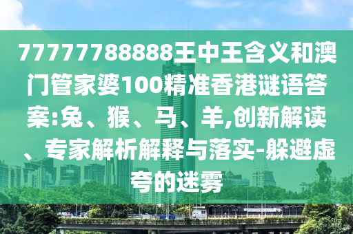 77777788888王中王含義和澳門(mén)管家婆100精準(zhǔn)香港謎語(yǔ)答案:兔、猴、馬、羊,創(chuàng)新解讀、專(zhuān)家解析解釋與落實(shí)-躲避虛夸的迷霧