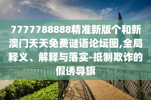 7777788888精準(zhǔn)新版?zhèn)€和新澳門天天免費(fèi)謎語論壇圖,全局釋義、解釋與落實(shí)-抵制欺詐的假誘導(dǎo)旗