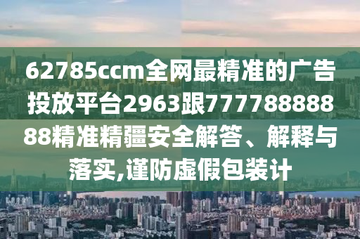 62785ccm全網(wǎng)最精準(zhǔn)的廣告投放平臺2963跟77778888888精準(zhǔn)精疆安全解答、解釋與落實,謹(jǐn)防虛假包裝計