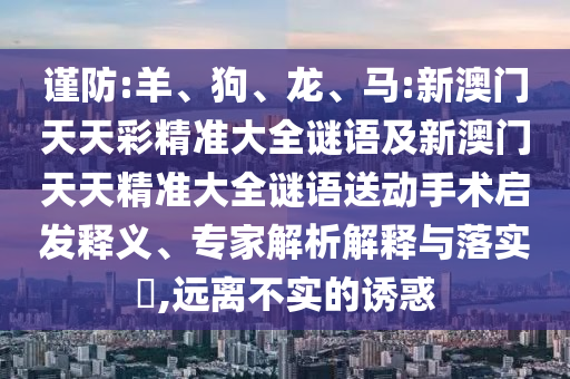 謹(jǐn)防:羊、狗、龍、馬:新澳門天天彩精準(zhǔn)大全謎語及新澳門天天精準(zhǔn)大全謎語送動手術(shù)啟發(fā)釋義、專家解析解釋與落實(shí)?,遠(yuǎn)離不實(shí)的誘惑