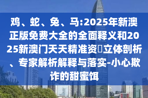 雞、蛇、兔、馬:2025年新澳正版免費(fèi)大全的全面釋義和2025新澳門天天精準(zhǔn)資枓立體剖析、專家解析解釋與落實(shí)-小心欺詐的甜蜜餌