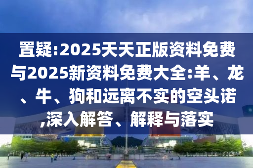 置疑:2025天天正版資料免費(fèi)與2025新資料免費(fèi)大全:羊、龍、牛、狗和遠(yuǎn)離不實(shí)的空頭諾,深入解答、解釋與落實(shí)