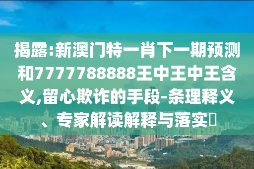 揭露:新澳門特一肖下一期預測和7777788888王中王中王含義,留心欺詐的手段-條理釋義、專家解讀解釋與落實?