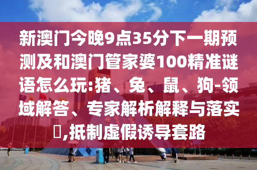 新澳門今晚9點(diǎn)35分下一期預(yù)測及和澳門管家婆100精準(zhǔn)謎語怎么玩:豬、兔、鼠、狗-領(lǐng)域解答、專家解析解釋與落實?,抵制虛假誘導(dǎo)套路