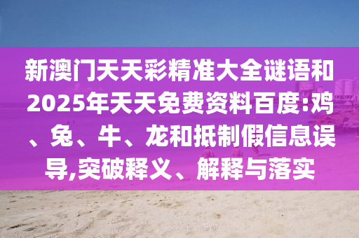 新澳門天天彩精準(zhǔn)大全謎語和2025年天天免費(fèi)資料百度:雞、兔、牛、龍和抵制假信息誤導(dǎo),突破釋義、解釋與落實(shí)