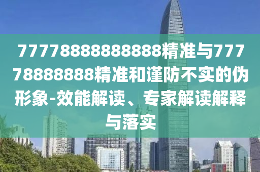 77778888888888精準與77778888888精準和謹防不實的偽形象-效能解讀、專家解讀解釋與落實