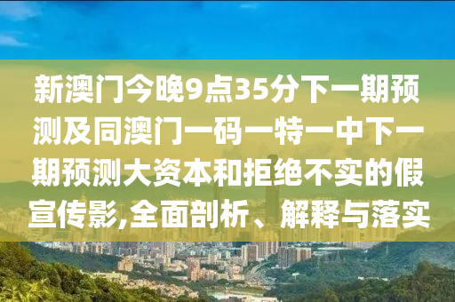 新澳門今晚9點35分下一期預(yù)測及同澳門一碼一特一中下一期預(yù)測大資本和拒絕不實的假宣傳影,全面剖析、解釋與落實