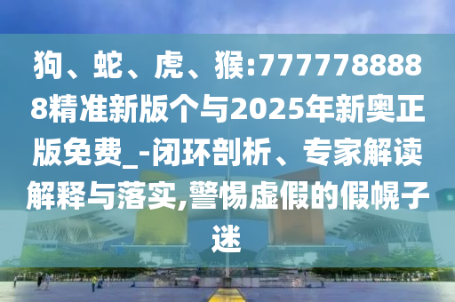 狗、蛇、虎、猴:7777788888精準新版?zhèn)€與2025年新奧正版免費_-閉環(huán)剖析、專家解讀解釋與落實,警惕虛假的假幌子迷