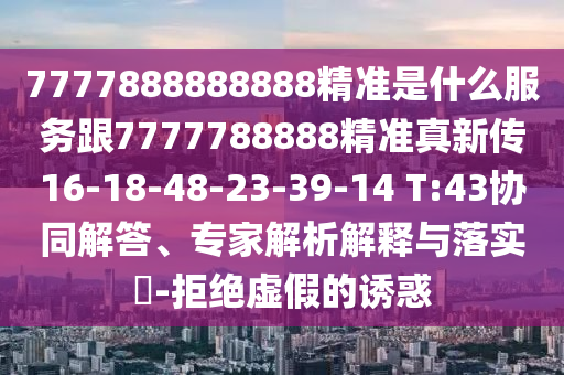 7777888888888精準(zhǔn)是什么服務(wù)跟7777788888精準(zhǔn)真新傳16-18-48-23-39-14 T:43協(xié)同解答、專(zhuān)家解析解釋與落實(shí)?-拒絕虛假的誘惑