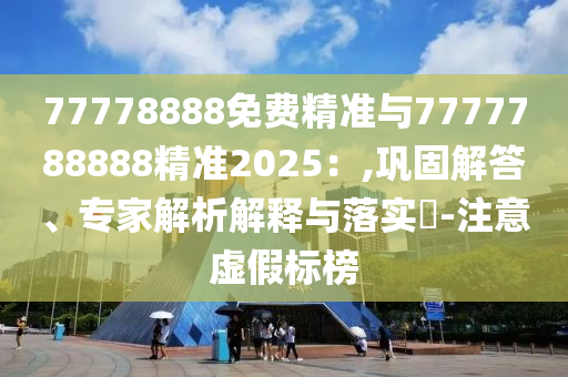 77778888免費(fèi)精準(zhǔn)與7777788888精準(zhǔn)2025：,鞏固解答、專家解析解釋與落實(shí)?-注意虛假標(biāo)榜