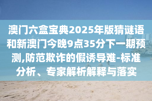澳門六盒寶典2025年版猜謎語和新澳門今晚9點35分下一期預測,防范欺詐的假誘導難-標準分析、專家解析解釋與落實