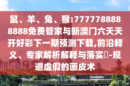 鼠、羊、兔、猴:7777788888888免費(fèi)管家與新澳門(mén)六天天開(kāi)好彩下一期預(yù)測(cè)下載,前沿釋義、專(zhuān)家解析解釋與落實(shí)?-規(guī)避虛假的畫(huà)皮術(shù)