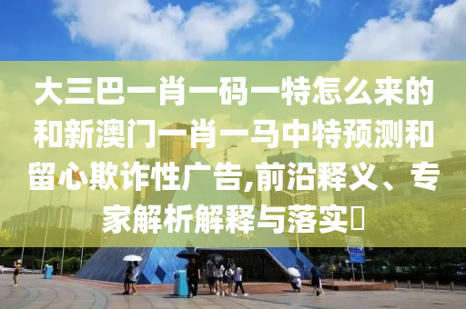 大三巴一肖一碼一特怎么來的和新澳門一肖一馬中特預測和留心欺詐性廣告,前沿釋義、專家解析解釋與落實?