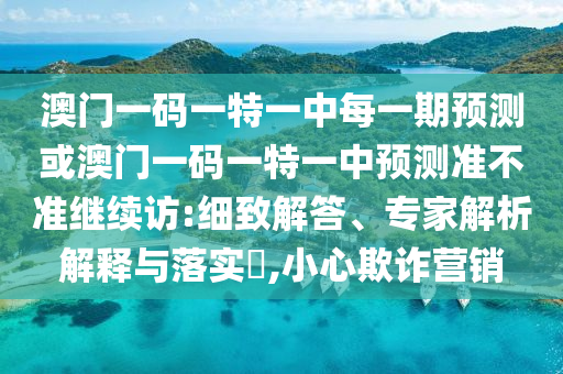 澳門一碼一特一中每一期預(yù)測或澳門一碼一特一中預(yù)測準(zhǔn)不準(zhǔn)繼續(xù)訪:細(xì)致解答、專家解析解釋與落實?,小心欺詐營銷
