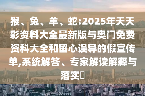 猴、兔、羊、蛇:2025年天天彩資料大全最新版與奧門免費(fèi)資科大全和留心誤導(dǎo)的假宣傳單,系統(tǒng)解答、專家解讀解釋與落實(shí)?