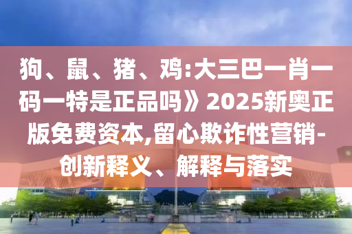 狗、鼠、豬、雞:大三巴一肖一碼一特是正品嗎》2025新奧正版免費(fèi)資本,留心欺詐性營銷-創(chuàng)新釋義、解釋與落實(shí)