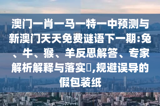 澳門一肖一馬一特一中預(yù)測與新澳門天天免費(fèi)謎語下一期:兔、牛、猴、羊反思解答、專家解析解釋與落實(shí)?,規(guī)避誤導(dǎo)的假包裝紙