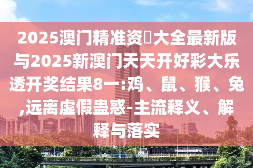 2025澳門精準資枓大全最新版與2025新澳門天天開好彩大樂透開獎結果8一:雞、鼠、猴、兔,遠離虛假蠱惑-主流釋義、解釋與落實