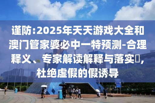 謹防:2025年天天游戲大全和澳門管家婆必中一特預測-合理釋義、專家解讀解釋與落實?,杜絕虛假的假誘導