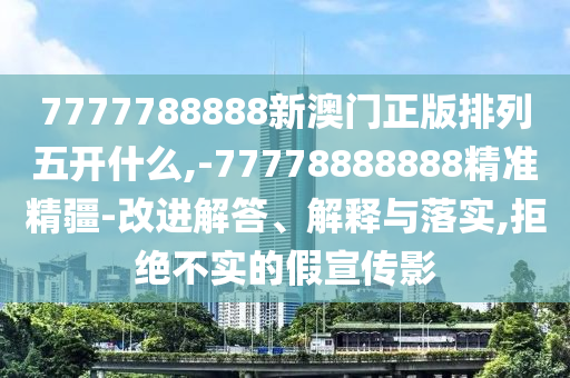 7777788888新澳門正版排列五開什么,-77778888888精準(zhǔn)精疆-改進(jìn)解答、解釋與落實,拒絕不實的假宣傳影