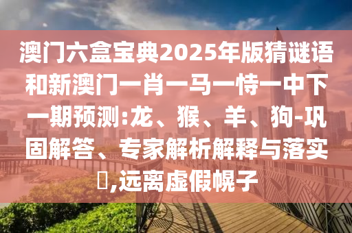 澳門(mén)六盒寶典2025年版猜謎語(yǔ)和新澳門(mén)一肖一馬一恃一中下一期預(yù)測(cè):龍、猴、羊、狗-鞏固解答、專(zhuān)家解析解釋與落實(shí)?,遠(yuǎn)離虛假幌子