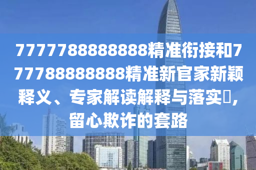 7777788888888精準(zhǔn)銜接和777788888888精準(zhǔn)新官家新穎釋義、專家解讀解釋與落實(shí)?,留心欺詐的套路