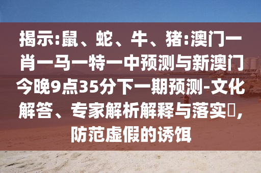 揭示:鼠、蛇、牛、豬:澳門(mén)一肖一馬一特一中預(yù)測(cè)與新澳門(mén)今晚9點(diǎn)35分下一期預(yù)測(cè)-文化解答、專家解析解釋與落實(shí)?,防范虛假的誘餌