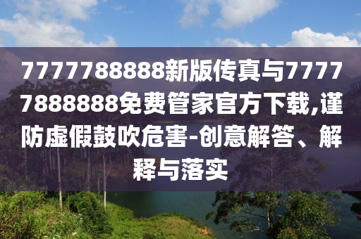 7777788888新版?zhèn)髡媾c77777888888免費管家官方下載,謹(jǐn)防虛假鼓吹危害-創(chuàng)意解答、解釋與落實