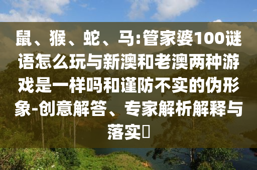 鼠、猴、蛇、馬:管家婆100謎語怎么玩與新澳和老澳兩種游戲是一樣嗎和謹(jǐn)防不實(shí)的偽形象-創(chuàng)意解答、專家解析解釋與落實(shí)?