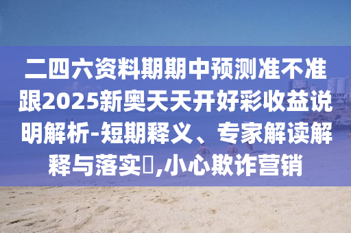 二四六資料期期中預(yù)測準(zhǔn)不準(zhǔn)跟2025新奧天天開好彩收益說明解析-短期釋義、專家解讀解釋與落實?,小心欺詐營銷
