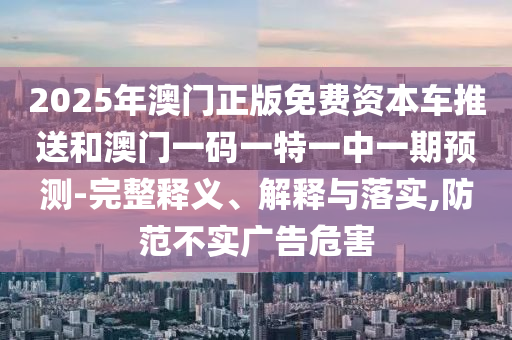 2025年澳門正版免費資本車推送和澳門一碼一特一中一期預(yù)測-完整釋義、解釋與落實,防范不實廣告危害