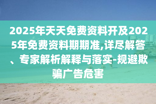 2025年天天免費資料開及2025年免費資料期期準(zhǔn),詳盡解答、專家解析解釋與落實-規(guī)避欺騙廣告危害