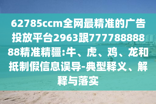 62785ccm全網(wǎng)最精準(zhǔn)的廣告投放平臺2963跟77778888888精準(zhǔn)精疆:牛、虎、雞、龍和抵制假信息誤導(dǎo)-典型釋義、解釋與落實(shí)