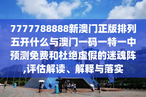 7777788888新澳門(mén)正版排列五開(kāi)什么與澳門(mén)一碼一特一中預(yù)測(cè)免費(fèi)和杜絕虛假的迷魂陣,評(píng)估解讀、解釋與落實(shí)