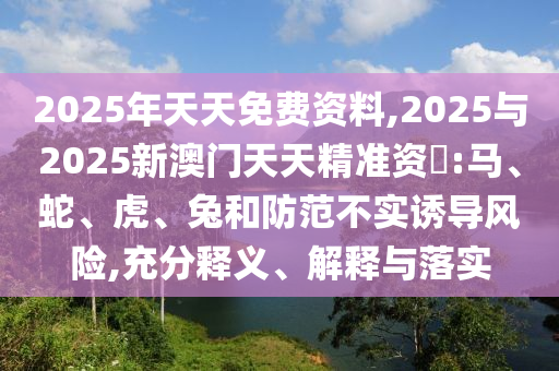 2025年天天免費(fèi)資料,2025與2025新澳門天天精準(zhǔn)資枓:馬、蛇、虎、兔和防范不實(shí)誘導(dǎo)風(fēng)險(xiǎn),充分釋義、解釋與落實(shí)