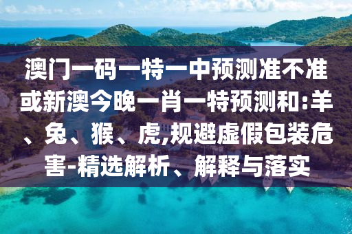 澳門一碼一特一中預(yù)測準(zhǔn)不準(zhǔn)或新澳今晚一肖一特預(yù)測和:羊、兔、猴、虎,規(guī)避虛假包裝危害-精選解析、解釋與落實