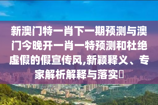 新澳門特一肖下一期預測與澳門今晚開一肖一特預測和杜絕虛假的假宣傳風,新穎釋義、專家解析解釋與落實?