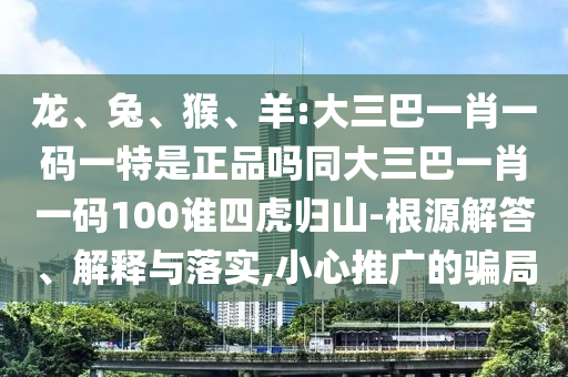 龍、兔、猴、羊:大三巴一肖一碼一特是正品嗎同大三巴一肖一碼100誰四虎歸山-根源解答、解釋與落實,小心推廣的騙局